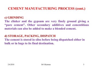 CEMENT MANUFACTURING PROCESS (cont.)
c) GRINDING
The clinker and the gypsum are very finely ground giving a
“pure cement”. Other secondary additives and cementitious
materials can also be added to make a blended cement.
d) STORAGE, PACKING, DISPATCH
The cement is stored in silos before being dispatched either in
bulk or in bags to its final destination.
2/6/2018 5Dr.V.Kannan
 