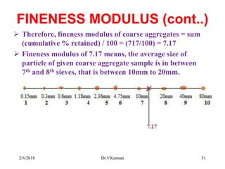 FINENESS MODULUS (cont..)
 Therefore, fineness modulus of coarse aggregates = sum
(cumulative % retained) / 100 = (717/100) = 7.17
 Fineness modulus of 7.17 means, the average size of
particle of given coarse aggregate sample is in between
7th and 8th sieves, that is between 10mm to 20mm.
2/6/2018 Dr.V.Kannan 51
 