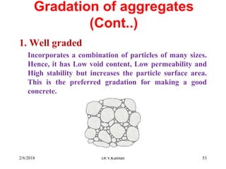 Gradation of aggregates
(Cont..)
1. Well graded
Incorporates a combination of particles of many sizes.
Hence, it has Low void content, Low permeability and
High stability but increases the particle surface area.
This is the preferred gradation for making a good
concrete.
2/6/2018 Dr.V.Kannan 53
 
