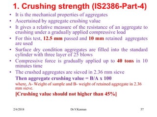 1. Crushing strength (IS2386-Part-4)
• It is the mechanical properties of aggregates
• Ascertained by aggregate crushing value
• It gives a relative measure of the resistance of an aggregate to
crushing under a gradually applied compressive load
• For this test, 12.5 mm passed and 10 mm retained aggregates
are used
• Surface dry condition aggregates are filled into the standard
cylinder with three layer of 25 blows
• Compressive force is gradually applied up to 40 tons in 10
minutes time
• The crushed aggregates are sieved in 2.36 mm sieve
Then aggregate crushing value = B/A x 100
where, A- Weight of sample and B- weight of retained aggregate in 2.36
mm sieve.
[Crushing value should not higher than 45%]
2/6/2018 Dr.V.Kannan 57
 