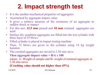 2. Impact strength test
• It is the another mechanical properties of aggregates
• Ascertained by aggregate impact value
• It gives a relative measure of the resistance of an aggregate to
sudden shock or impact
• For this test, 12.5 mm passed and 10 mm retained aggregates are
used
• Surface dry condition aggregates are filled into the test cylinder with
three layer of 25 blows
• Filled cylinder is placed in impact testing machine
• Then, 15 blows are given to the cylinder using 14 kg weight
hammer.
• The crushed aggregates are sieved in 2.36 mm sieve
Then aggregate impact value = B/A x 100
where, A- Weight of sample and B- weight of retained aggregate in
2.36 mm sieve.
[Crushing value should not higher than 45%]
2/6/2018 Dr.V.Kannan 59
 