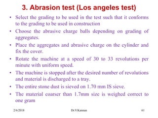 3. Abrasion test (Los angeles test)
• Select the grading to be used in the test such that it conforms
to the grading to be used in construction
• Choose the abrasive charge balls depending on grading of
aggregates.
• Place the aggregates and abrasive charge on the cylinder and
fix the cover.
• Rotate the machine at a speed of 30 to 33 revolutions per
minute with uniform speed.
• The machine is stopped after the desired number of revolutions
and material is discharged to a tray.
• The entire stone dust is sieved on 1.70 mm IS sieve.
• The material coarser than 1.7mm size is weighed correct to
one gram
2/6/2018 Dr.V.Kannan 61
 