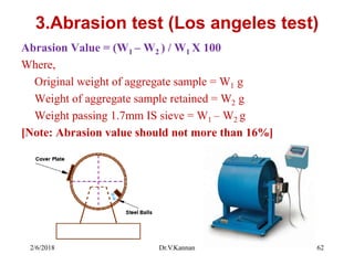 3.Abrasion test (Los angeles test)
Abrasion Value = (W1 – W2 ) / W1 X 100
Where,
Original weight of aggregate sample = W1 g
Weight of aggregate sample retained = W2 g
Weight passing 1.7mm IS sieve = W1 – W2 g
[Note: Abrasion value should not more than 16%]
2/6/2018 Dr.V.Kannan 62
 