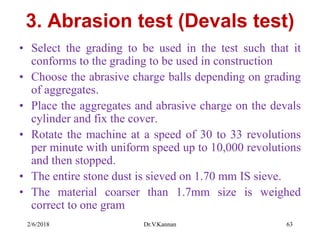 3. Abrasion test (Devals test)
• Select the grading to be used in the test such that it
conforms to the grading to be used in construction
• Choose the abrasive charge balls depending on grading
of aggregates.
• Place the aggregates and abrasive charge on the devals
cylinder and fix the cover.
• Rotate the machine at a speed of 30 to 33 revolutions
per minute with uniform speed up to 10,000 revolutions
and then stopped.
• The entire stone dust is sieved on 1.70 mm IS sieve.
• The material coarser than 1.7mm size is weighed
correct to one gram
2/6/2018 Dr.V.Kannan 63
 