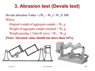 3. Abrasion test (Devals test)
Devals abrasion Value = (W1 – W2 ) / W1 X 100
Where,
Original weight of aggregate sample = W1 g
Weight of aggregate sample retained = W2 g
Weight passing 1.7mm IS sieve = W1 – W2 g
[Note: Abrasion value should not more than 16%]
2/6/2018 Dr.V.Kannan 64
 