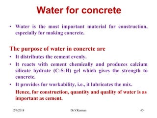 Water for concrete
• Water is the most important material for construction,
especially for making concrete.
The purpose of water in concrete are
• It distributes the cement evenly.
• It reacts with cement chemically and produces calcium
silicate hydrate (C-S-H) gel which gives the strength to
concrete.
• It provides for workability, i.e., it lubricates the mix.
Hence, for construction, quantity and quality of water is as
important as cement.
2/6/2018 Dr.V.Kannan 65
 