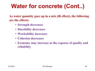 Water for concrete (Cont..)
As water quantity goes up in a mix (ill effect), the following
are the effects:
• Strength decreases
• Durability decreases
• Workability increases
• Cohesion decreases
• Economy may increase at the expense of quality and
reliability.
2/6/2018 Dr.V.Kannan 66
 