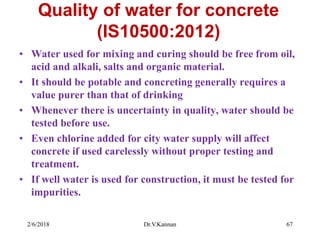 Quality of water for concrete
(IS10500:2012)
• Water used for mixing and curing should be free from oil,
acid and alkali, salts and organic material.
• It should be potable and concreting generally requires a
value purer than that of drinking
• Whenever there is uncertainty in quality, water should be
tested before use.
• Even chlorine added for city water supply will affect
concrete if used carelessly without proper testing and
treatment.
• If well water is used for construction, it must be tested for
impurities.
2/6/2018 Dr.V.Kannan 67
 