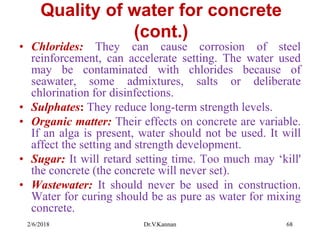 Quality of water for concrete
(cont.)
• Chlorides: They can cause corrosion of steel
reinforcement, can accelerate setting. The water used
may be contaminated with chlorides because of
seawater, some admixtures, salts or deliberate
chlorination for disinfections.
• Sulphates: They reduce long-term strength levels.
• Organic matter: Their effects on concrete are variable.
If an alga is present, water should not be used. It will
affect the setting and strength development.
• Sugar: It will retard setting time. Too much may ‘kill'
the concrete (the concrete will never set).
• Wastewater: It should never be used in construction.
Water for curing should be as pure as water for mixing
concrete.
2/6/2018 Dr.V.Kannan 68
 