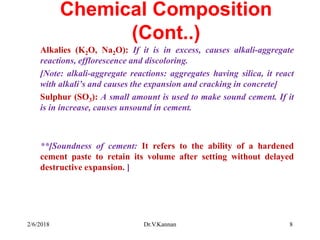 Chemical Composition
(Cont..)
Alkalies (K2O, Na2O): If it is in excess, causes alkali-aggregate
reactions, efflorescence and discoloring.
[Note: alkali-aggregate reactions: aggregates having silica, it react
with alkali’s and causes the expansion and cracking in concrete]
Sulphur (SO3): A small amount is used to make sound cement. If it
is in increase, causes unsound in cement.
**[Soundness of cement: It refers to the ability of a hardened
cement paste to retain its volume after setting without delayed
destructive expansion. ]
2/6/2018 Dr.V.Kannan 8
 