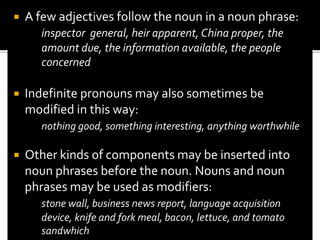 Whatever else such constructions may be they are also noun phrases. That yet another instance of how we must take both form and distribution account in describing the structure of English. Our concern here is with noun phrases containing noun or pronoun especially the former. Certain nouns can occur by themselves as constituent noun phrases, e.g.,proper noun (London, John, Canada)plural count nouns(cats, books, pencils)mass nouns(cheese, air, courage, love)	London is an historic city.	I like cats.	Love makes the world go round.