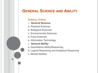 GENERAL SCIENCE AND ABILITY
Syllabus Outline:
 General Science:
a. Physical Sciences
b. Biological Sciences
c. Environmental Sciences
d. Food Sciences
e. Information Technology
 General Ability:
a. Quantitative Ability/Reasoning
b. Logical Reasoning and Analytical Reasoning
c. Mental Abilities
 