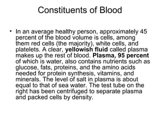 Constituents of Blood
• In an average healthy person, approximately 45
percent of the blood volume is cells, among
them red cells (the majority), white cells, and
platelets. A clear, yellowish fluid called plasma
makes up the rest of blood. Plasma, 95 percent
of which is water, also contains nutrients such as
glucose, fats, proteins, and the amino acids
needed for protein synthesis, vitamins, and
minerals. The level of salt in plasma is about
equal to that of sea water. The test tube on the
right has been centrifuged to separate plasma
and packed cells by density.
 