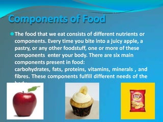 Components of Food
⚫The food that we eat consists of different nutrients or
components. Every time you bite into a juicy apple, a
pastry, or any other foodstuff, one or more of these
components enter your body. There are six main
components present in food:
carbohydrates, fats, proteins, vitamins, minerals , and
fibres. These components fulfill different needs of the
body.
 