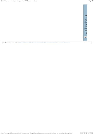 Constituer un annuaire d’entreprises » PoleDocumentation                                                                                                              Page 2




                                                                                                                                                              ctio
                                                                                                                                                                  :
                                                                                                                                                              Adm
                                                                                                                                                              nist
                                                                                                                                                                ive
                                                                                                                                                              Cus
                                                                                                                                                              mL
                                                                                                                                                              sett
                                                                                                                                                                 gs

                                                                                                                                                              Go B



  Lien Permanent pour cet article : http://www.poledocumentation.fr/astuces-pour-lemploi/candidatures-spontanees/constituer-un-annuaire-dentreprises/




http://www.poledocumentation.fr/astuces-pour-lemploi/candidatures-spontanees/constituer-un-annuaire-dentreprises/                                       24/07/2012 14:15:02
 