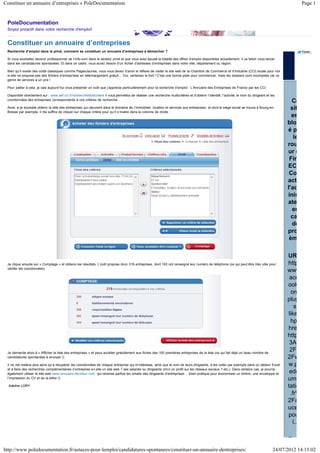 Constituer un annuaire d’entreprises » PoleDocumentation                                                                                                                                                 Page 1


 PoleDocumentation
 Soyez proactif dans votre recherche d'emploi!


 Constituer un annuaire d’entreprises
 Recherche d’emploi dans le privé, comment se constituer un annuaire d’entreprises à démarcher ?                                                                                                         Tweet

 Si vous souhaitez devenir professionnel de l’info-com dans le secteur privé et que vous avez épuisé la totalité des offres d’emploi disponibles actuellement, il va falloir vous lancer
 dans les candidatures spontanées. Et dans ce cadre, vous aurez besoin d’un fichier d’adresses d’entreprises dans votre ville, département ou région.

 Bien qu’il existe des outils classiques comme PagesJaunes, vous vous devez d’avoir le réflexe de visiter le site web de la Chambre de Commerce et d’Industrie (CCI) locale pour voir
 si elle ne propose pas des fichiers d’entreprises en téléchargement gratuit… Oui, certaines le font ! C’est une bonne piste pour commencer, mais les dossiers sont incomplets car ce
 genre de services a un prix !

 Pour pallier à cela, je vais aujourd’hui vous présenter un outil que j’apprécie particulièrement pour la recherche d’emploi : L’Annuaire des Entreprises de France par les CCI.

 Disponible directement sur : www.aef.cci.fr/rechercheMulticritere il vous permettra de réaliser une recherche multicritères et d’obtenir l’identité, l’activité, le nom du dirigeant et les
 coordonnées des entreprises correspondants à vos critères de recherche.
                                                                                                                                                                                                  Ce
 Ainsi, si je souhaite obtenir la liste des entreprises qui oeuvrent dans le domaine de l’immobilier, location et services aux entreprises, et dont le siège social se trouve à Bourg-en-         sit
 Bresse par exemple, il me suffira de cliquer sur chaque critère pour qu’il s’insère dans la colonne de droite :
                                                                                                                                                                                                  es
                                                                                                                                                                                                blo
                                                                                                                                                                                                ép
                                                                                                                                                                                                   le
                                                                                                                                                                                                rou
                                                                                                                                                                                                ur d
                                                                                                                                                                                                 Fir
                                                                                                                                                                                                EC
                                                                                                                                                                                                 Co
                                                                                                                                                                                                act
                                                                                                                                                                                                l'ad
                                                                                                                                                                                                inis
                                                                                                                                                                                                ate
                                                                                                                                                                                                  en
                                                                                                                                                                                                  ca
                                                                                                                                                                                                  de
                                                                                                                                                                                                pro
                                                                                                                                                                                                 èm

                                                                                                                                                                                                UR
 Je clique ensuite sur « Comptage » et obtiens les résultats. L’outil propose donc 319 entreprises, dont 183 ont renseigné leur numéro de téléphone (ce qui peut être très utile pour           http
 vérifier les coordonnées).
                                                                                                                                                                                                www
                                                                                                                                                                                                 ace
                                                                                                                                                                                                ook
                                                                                                                                                                                                  om
                                                                                                                                                                                                plug
                                                                                                                                                                                                    s/
                                                                                                                                                                                                like
                                                                                                                                                                                                 hp
                                                                                                                                                                                                hre
                                                                                                                                                                                                http
                                                                                                                                                                                                 3A
 Je demande alors à « Afficher la liste des entreprises » et peux accéder gratuitement aux fiches des 100 premières entreprises de la liste (ce qui fait déjà un beau nombre de
                                                                                                                                                                                                 2F
 candidatures spontanées à envoyer !).                                                                                                                                                          2Fw
 Il ne me restera plus alors qu’à récupérer les coordonnées de chaque entreprise qui m’intéresse, ainsi que le nom de leurs dirigeants, à les coller par exemple dans un tableur Excel          w.p
 et à faire des recherches complémentaires (l’entreprise a-t-elle un site web ? ses salariés ou dirigeants ont-il un profil sur les réseaux sociaux ? etc.). Dans certains cas, je pourrai
 également utiliser le site web www.annuaire-decideur.com qui recense parfois les emails des dirigeants d’entreprises… (bien pratique pour économiser un timbre, une enveloppe et                edo
 l’impression du CV et de la lettre !).                                                                                                                                                         ume
  Adeline LORY                                                                                                                                                                                  tatio
                                                                                                                                                                                                 .fr%
                                                                                                                                                                                                2Fa
                                                                                                                                                                                                uce
                                                                                                                                                                                                pou
                                                                                                                                                                                                   l..

                                                                                                                                                                                                R
http://www.poledocumentation.fr/astuces-pour-lemploi/candidatures-spontanees/constituer-un-annuaire-dentreprises/                                                                         24/07/2012 14:15:02
 