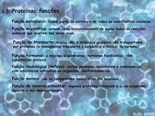 2.3: Proteínas: funções Função estrutural: fazem parte da estrutura de todos os constituintes celularesFunção enzimática: actuam como biocatalizadores de quase todas as reacções químicas que ocorrem nos seres vivosFunção de transporte: muitos iões e moléculas pequenas são transportados por proteínas (a hemoglobina transporta o oxigénio e o dióxido de carbono)Função hormonal: a insulina, a adrenalina, hormonas hipofisárias, têm constituição proteicaFunção imunológica (defesa): certas proteínas reconhecem e combinam-se com substâncias estranhas ao organismo, neutralizando-asFunção motora: são os componentes maioritários dos músculosFunção de reserva alimentar: algumas proteínas fornecem a.a. ao organismo durante o seu desenvolvimento