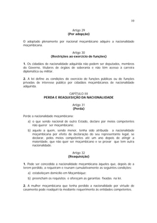 10


                                  Artigo 29
                               (Por adopção)

O adoptado plenamente por nacional moçambicano adquire a nacionalidade
moçambicana.

                                 Artigo 30
                   (Restrições ao exercício de funções)

1. Os cidadãos de nacionalidade adquirida não podem ser deputados, membros
do Governo, titulares de órgãos de soberania e não têm acesso à carreira
diplomática ou militar.

2. A lei define as condições do exercício de funções públicas ou de funções
privadas de interesse público por cidadãos moçambicanos de nacionalidade
adquirida.

                           CAPÍTULO III
              PERDA E REAQUISIÇÃO DA NACIONALIDADE

                                  Artigo 31
                                  (Perda)

Perde a nacionalidade moçambicana:
   a) o que sendo nacional de outro Estado, declare por meios competentes
      não querer ser moçambicano;
   b) aquele a quem, sendo menor, tenha sido atribuída a nacionalidade
      moçambicana por efeito de declaração do seu representante legal, se
      declarar, pelos meios competentes até um ano depois de atingir a
      maioridade, que não quer ser moçambicano e se provar que tem outra
      nacionalidade.

                                 Artigo 32
                               (Reaquisição)

1. Pode ser concedida a nacionalidade moçambicana àqueles que, depois de a
terem perdido, a requeiram e reunam cumulativamente as seguintes condições:
   a) estabeleçam domicílio em Moçambique;
   b) preencham os requisitos e ofereçam as garantias fixadas na lei.

2. A mulher moçambicana que tenha perdido a nacionalidade por virtude de
casamento pode readquiri-la mediante requerimento às entidades competentes.
 