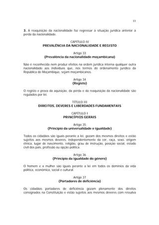 11


3. A reaquisição da nacionalidade faz regressar à situação jurídica anterior à
perda da nacionalidade.

                           CAPÍTULO IV
             PREVALÊNCIA DA NACIONALIDADE E REGISTO

                                Artigo 33
              (Prevalência da nacionalidade moçambicana)

Não é reconhecida nem produz efeitos na ordem jurídica interna qualquer outra
nacionalidade aos indivíduos que, nos termos do ordenamento jurídico da
República de Moçambique, sejam moçambicanos.

                                   Artigo 34
                                  (Registo)

O registo e prova da aquisição, da perda e da reaquisição da nacionalidade são
regulados por lei.

                            TÍTULO III
          DIREITOS, DEVERES E LIBERDADES FUNDAMENTAIS

                                CAPÍTULO I
                            PRINCÍPIOS GERAIS

                                  Artigo 35
                 (Princípio da universalidade e igualdade)

Todos os cidadãos são iguais perante a lei, gozam dos mesmos direitos e estão
sujeitos aos mesmos deveres, independentemente da cor, raça, sexo, origem
étnica, lugar de nascimento, religião, grau de instrução, posição social, estado
civil dos pais, profissão ou opção política.

                                  Artigo 36
                    (Princípio da igualdade do género)

O homem e a mulher são iguais perante a lei em todos os domínios da vida
política, económica, social e cultural.

                                 Artigo 37
                        (Portadores de deficiência)

Os cidadãos portadores de deficiência gozam plenamente dos direitos
consignados na Constituição e estão sujeitos aos mesmos deveres com ressalva
 