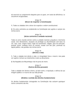 12


do exercício ou cumprimento daqueles para os quais, em razão da deficiência, se
encontrem incapacitados.

                                 Artigo 38
                    (Dever de respeitar a Constituição)

1. Todos os cidadãos têm o dever de respeitar a ordem constitucional.

2. Os actos contrários ao estabelecido na Constituição são sujeitos à sanção nos
termos da lei.

                                  Artigo 39
                   (Actos contrários à unidade nacional)

Todos os actos visando atentar contra a unidade nacional, prejudicar a harmonia
social, criar divisionismo, situações de privilégio ou discriminação com base na
cor, raça, sexo, origem étnica, lugar de nascimento, religião, grau de instrução,
posição social, condição física ou mental, estado civil dos pais, profissão ou
opção política, são punidos nos termos da lei.

                                   Artigo 40
                               (Direito à vida)

1. Todo o cidadão tem direito à vida e à integridade física e moral e não pode
ser sujeito à tortura ou tratamentos cruéis ou desumanos.

2. Na República de Moçambique não há pena de morte.

                                  Artigo 41
                         (Outros direitos pessoais)

Todo o cidadão tem direito à honra, ao bom nome, à reputação, à defesa da sua
imagem pública e à reserva da sua vida privada.

                                Artigo 42
              (Âmbito e sentido dos direitos fundamentais)

Os direitos fundamentais consagrados na Constituição não excluem quaisquer
outros constantes das leis.
 