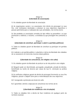 16



                                   Artigo 52
                          (Liberdade de associação)

1. Os cidadãos gozam da liberdade de associação.

2. As organizações sociais e as associações têm direito de prosseguir os seus
fins, criar instituições destinadas a alcançar os seus objectivos específicos e
possuir património para a realização das suas actividades, nos termos da lei.

3. São proibidas as associações armadas de tipo militar ou paramilitar e as que
promovam a violência, o racismo, a xenofobia ou que prossigam fins contrários à
lei.

                                Artigo 53
    (Liberdade de constituir, participar e aderir a partidos políticos)

1. Todos os cidadãos gozam da liberdade de constituir ou participar em partidos
políticos.

2. A adesão a um partido político é voluntária e deriva da liberdade dos cidadãos
de se associarem em torno dos mesmos ideais políticos.

                                 Artigo 54
             (Liberdade de consciência, de religião e de culto)

1. Os cidadãos gozam da liberdade de praticar ou de não praticar uma religião.

2. Ninguém pode ser discriminado, perseguido, prejudicado, privado de direitos,
beneficiado ou isento de deveres por causa da sua fé, convicção ou prática
religiosa.

3. As confissões religiosas gozam do direito de prosseguir livremente os seus fins
religiosos, possuir e adquirir bens para a materialização dos seus objectivos.

4. É assegurada a protecção aos locais de culto.

5. É garantido o direito à objecção de consciência nos termos da lei.

                                 Artigo 55
                 (Liberdade de residência e de circulação)

1. Todos os cidadãos têm o direito de fixar residência em qualquer parte do
território nacional.
 