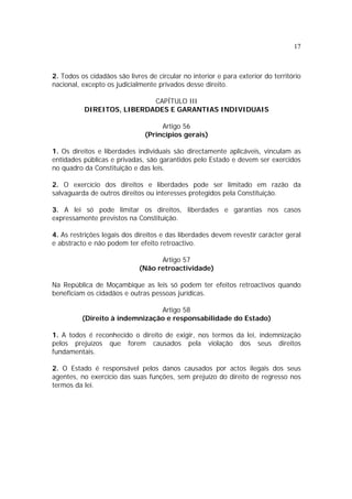 17



2. Todos os cidadãos são livres de circular no interior e para exterior do território
nacional, excepto os judicialmente privados desse direito.

                            CAPÍTULO III
           DIREITOS, LIBERDADES E GARANTIAS INDIVIDUAIS

                                    Artigo 56
                               (Princípios gerais)

1. Os direitos e liberdades individuais são directamente aplicáveis, vinculam as
entidades públicas e privadas, são garantidos pelo Estado e devem ser exercidos
no quadro da Constituição e das leis.

2. O exercício dos direitos e liberdades pode ser limitado em razão da
salvaguarda de outros direitos ou interesses protegidos pela Constituição.

3. A lei só pode limitar os direitos, liberdades e garantias nos casos
expressamente previstos na Constituição.

4. As restrições legais dos direitos e das liberdades devem revestir carácter geral
e abstracto e não podem ter efeito retroactivo.

                                   Artigo 57
                             (Não retroactividade)

Na República de Moçambique as leis só podem ter efeitos retroactivos quando
beneficiam os cidadãos e outras pessoas jurídicas.

                                Artigo 58
          (Direito à indemnização e responsabilidade do Estado)

1. A todos é reconhecido o direito de exigir, nos termos da lei, indemnização
pelos prejuízos que forem causados pela violação dos seus direitos
fundamentais.

2. O Estado é responsável pelos danos causados por actos ilegais dos seus
agentes, no exercício das suas funções, sem prejuízo do direito de regresso nos
termos da lei.
 