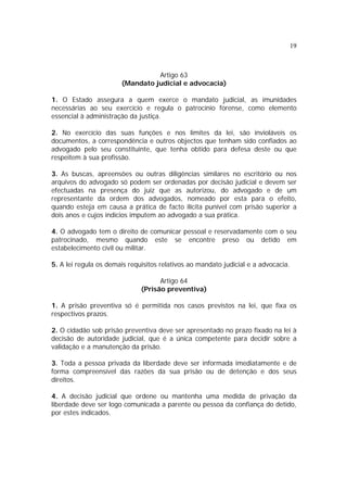 19



                                 Artigo 63
                       (Mandato judicial e advocacia)

1. O Estado assegura a quem exerce o mandato judicial, as imunidades
necessárias ao seu exercício e regula o patrocínio forense, como elemento
essencial à administração da justiça.

2. No exercício das suas funções e nos limites da lei, são invioláveis os
documentos, a correspondência e outros objectos que tenham sido confiados ao
advogado pelo seu constituinte, que tenha obtido para defesa deste ou que
respeitem à sua profissão.

3. As buscas, apreensões ou outras diligências similares no escritório ou nos
arquivos do advogado só podem ser ordenadas por decisão judicial e devem ser
efectuadas na presença do juiz que as autorizou, do advogado e de um
representante da ordem dos advogados, nomeado por esta para o efeito,
quando esteja em causa a prática de facto ilícita punível com prisão superior a
dois anos e cujos indícios imputem ao advogado a sua prática.

4. O advogado tem o direito de comunicar pessoal e reservadamente com o seu
patrocinado, mesmo quando este se encontre preso ou detido em
estabelecimento civil ou militar.

5. A lei regula os demais requisitos relativos ao mandato judicial e a advocacia.

                                    Artigo 64
                              (Prisão preventiva)

1. A prisão preventiva só é permitida nos casos previstos na lei, que fixa os
respectivos prazos.

2. O cidadão sob prisão preventiva deve ser apresentado no prazo fixado na lei à
decisão de autoridade judicial, que é a única competente para decidir sobre a
validação e a manutenção da prisão.

3. Toda a pessoa privada da liberdade deve ser informada imediatamente e de
forma compreensível das razões da sua prisão ou de detenção e dos seus
direitos.

4. A decisão judicial que ordene ou mantenha uma medida de privação da
liberdade deve ser logo comunicada a parente ou pessoa da confiança do detido,
por estes indicados.
 