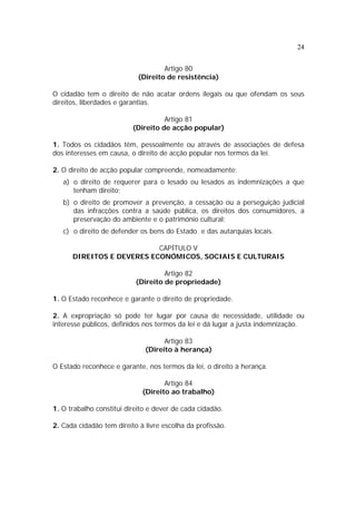 24


                                    Artigo 80
                            (Direito de resistência)

O cidadão tem o direito de não acatar ordens ilegais ou que ofendam os seus
direitos, liberdades e garantias.

                                    Artigo 81
                          (Direito de acção popular)

1. Todos os cidadãos têm, pessoalmente ou através de associações de defesa
dos interesses em causa, o direito de acção popular nos termos da lei.

2. O direito de acção popular compreende, nomeadamente:
   a) o direito de requerer para o lesado ou lesados as indemnizações a que
      tenham direito;
   b) o direito de promover a prevenção, a cessação ou a perseguição judicial
      das infracções contra a saúde pública, os direitos dos consumidores, a
      preservação do ambiente e o património cultural;
   c) o direito de defender os bens do Estado e das autarquias locais.

                           CAPÍTULO V
      DIREITOS E DEVERES ECONÓMICOS, SOCIAIS E CULTURAIS

                                    Artigo 82
                           (Direito de propriedade)

1. O Estado reconhece e garante o direito de propriedade.

2. A expropriação só pode ter lugar por causa de necessidade, utilidade ou
interesse públicos, definidos nos termos da lei e dá lugar a justa indemnização.

                                    Artigo 83
                              (Direito à herança)

O Estado reconhece e garante, nos termos da lei, o direito à herança.

                                    Artigo 84
                             (Direito ao trabalho)

1. O trabalho constitui direito e dever de cada cidadão.

2. Cada cidadão tem direito à livre escolha da profissão.
 