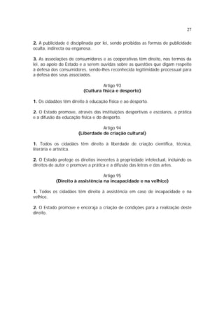 27


2. A publicidade é disciplinada por lei, sendo proibidas as formas de publicidade
oculta, indirecta ou enganosa.

3. As associações de consumidores e as cooperativas têm direito, nos termos da
lei, ao apoio do Estado e a serem ouvidas sobre as questões que digam respeito
à defesa dos consumidores, sendo-lhes reconhecida legitimidade processual para
a defesa dos seus associados.

                                  Artigo 93
                         (Cultura física e desporto)

1. Os cidadãos têm direito à educação física e ao desporto.

2. O Estado promove, através das instituições desportivas e escolares, a prática
e a difusão da educação física e do desporto.

                                  Artigo 94
                       (Liberdade de criação cultural)

1. Todos os cidadãos têm direito à liberdade de criação científica, técnica,
literária e artística.

2. O Estado protege os direitos inerentes à propriedade intelectual, incluindo os
direitos de autor e promove a prática e a difusão das letras e das artes.

                                  Artigo 95
           (Direito à assistência na incapacidade e na velhice)

1. Todos os cidadãos têm direito à assistência em caso de incapacidade e na
velhice.

2. O Estado promove e encoraja a criação de condições para a realização deste
direito.
 