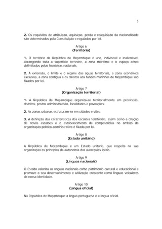 3



2. Os requisitos de atribuição, aquisição, perda e reaquisição da nacionalidade
são determinados pela Constituição e regulados por lei.

                                    Artigo 6
                                  (Território)

1. O território da República de Moçambique é uno, indivisível e inalienável,
abrangendo toda a superfície terrestre, a zona marítima e o espaço aéreo
delimitados pelas fronteiras nacionais.

2. A extensão, o limite e o regime das águas territoriais, a zona económica
exclusiva, a zona contígua e os direitos aos fundos marinhos de Moçambique são
fixados por lei.

                                   Artigo 7
                           (Organização territorial)

1. A República de Moçambique organiza-se territorialmente em províncias,
distritos, postos administrativos, localidades e povoações.

2. As zonas urbanas estruturam-se em cidades e vilas.

3. A definição das características dos escalões territoriais, assim como a criação
de novos escalões e o estabelecimento de competências no âmbito da
organização político-administrativa é fixada por lei.

                                    Artigo 8
                               (Estado unitário)

A República de Moçambique é um Estado unitário, que respeita na sua
organização os princípios da autonomia das autarquias locais.

                                   Artigo 9
                             (Línguas nacionais)

O Estado valoriza as línguas nacionais como património cultural e educacional e
promove o seu desenvolvimento e utilização crescente como línguas veiculares
da nossa identidade.

                                    Artigo 10
                                (Língua oficial)

Na República de Moçambique a língua portuguesa é a língua oficial.
 