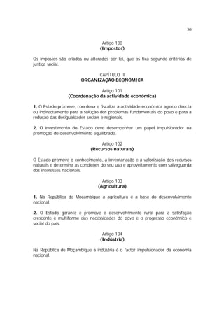 30


                                  Artigo 100
                                 (Impostos)

Os impostos são criados ou alterados por lei, que os fixa segundo critérios de
justiça social.

                             CAPÍTULO II
                       ORGANIZAÇÃO ECONÓMICA

                               Artigo 101
                 (Coordenação da actividade económica)

1. O Estado promove, coordena e fiscaliza a actividade económica agindo directa
ou indirectamente para a solução dos problemas fundamentais do povo e para a
redução das desigualdades sociais e regionais.

2. O investimento do Estado deve desempenhar um papel impulsionador na
promoção do desenvolvimento equilibrado.

                                 Artigo 102
                            (Recursos naturais)

O Estado promove o conhecimento, a inventariação e a valorização dos recursos
naturais e determina as condições do seu uso e aproveitamento com salvaguarda
dos interesses nacionais.

                                  Artigo 103
                                (Agricultura)

1. Na República de Moçambique a agricultura é a base do desenvolvimento
nacional.

2. O Estado garante e promove o desenvolvimento rural para a satisfação
crescente e multiforme das necessidades do povo e o progresso económico e
social do país.

                                  Artigo 104
                                 (Indústria)

Na República de Moçambique a indústria é o factor impulsionador da economia
nacional.
 