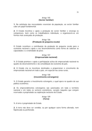 31


                                 Artigo 105
                              (Sector familiar)

1. Na satisfação das necessidades essenciais da população, ao sector familiar
cabe um papel fundamental.

2. O Estado incentiva e apoia a produção do sector familiar e encoraja os
camponeses, bem como os trabalhadores individuais, a organizarem-se em
formas mais avançadas de produção.

                                Artigo 106
                       (Produção de pequena escala)

O Estado reconhece a contribuição da produção de pequena escala para a
economia nacional e apoia o seu desenvolvimento como forma de valorizar as
capacidades e a criatividade do povo.

                                Artigo 107
                          (Empresariado nacional)

1. O Estado promove e apoia a participação activa do empresariado nacional no
quadro do desenvolvimento e da consolidação da economia do país.

2. O Estado cria os incentivos destinados a proporcionar o crescimento do
empresariado nacional em todo o país, em especial nas zonas rurais.

                                 Artigo 108
                        (Investimento estrangeiro)

1. O Estado garante o investimento estrangeiro, o qual opera no quadro da sua
política económica.

2. Os empreendimentos estrangeiros são autorizados em todo o território
nacional e em todos os sectores económicos, excepto naqueles que estejam
reservados à propriedade ou exploração exclusiva do Estado.

                                      Artigo 109
                                       (Terra)

1. A terra é propriedade do Estado.

2. A terra não deve ser vendida, ou por qualquer outra forma alienada, nem
hipotecada ou penhorada.
 