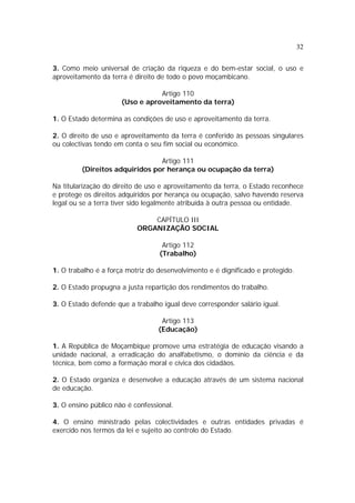 32


3. Como meio universal de criação da riqueza e do bem-estar social, o uso e
aproveitamento da terra é direito de todo o povo moçambicano.

                                 Artigo 110
                      (Uso e aproveitamento da terra)

1. O Estado determina as condições de uso e aproveitamento da terra.

2. O direito de uso e aproveitamento da terra é conferido às pessoas singulares
ou colectivas tendo em conta o seu fim social ou económico.

                                Artigo 111
         (Direitos adquiridos por herança ou ocupação da terra)

Na titularização do direito de uso e aproveitamento da terra, o Estado reconhece
e protege os direitos adquiridos por herança ou ocupação, salvo havendo reserva
legal ou se a terra tiver sido legalmente atribuída à outra pessoa ou entidade.

                               CAPÍTULO III
                           ORGANIZAÇÃO SOCIAL

                                   Artigo 112
                                  (Trabalho)

1. O trabalho é a força motriz do desenvolvimento e é dignificado e protegido.

2. O Estado propugna a justa repartição dos rendimentos do trabalho.

3. O Estado defende que a trabalho igual deve corresponder salário igual.

                                   Artigo 113
                                  (Educação)

1. A República de Moçambique promove uma estratégia de educação visando a
unidade nacional, a erradicação do analfabetismo, o domínio da ciência e da
técnica, bem como a formação moral e cívica dos cidadãos.

2. O Estado organiza e desenvolve a educação através de um sistema nacional
de educação.

3. O ensino público não é confessional.

4. O ensino ministrado pelas colectividades e outras entidades privadas é
exercido nos termos da lei e sujeito ao controlo do Estado.
 