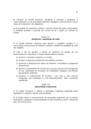 34



5. Compete ao Estado promover, disciplinar e controlar a produção, a
comercialização e o uso de produtos químicos, biológicos, farmacêuticos e outros
meios de tratamento e de diagnóstico.

6. A actividade da assistência médica e sanitária ministrada pelas colectividades
e entidades privadas é exercida nos termos da lei e sujeita ao controlo do
Estado.

                                 Artigo 117
                       (Ambiente e qualidade de vida)

1. O Estado promove iniciativas para garantir o equilíbrio ecológico e a
conservação e preservação do ambiente visando a melhoria da qualidade de vida
dos cidadãos.

2. Com o fim de garantir o direito ao ambiente no quadro de um
desenvolvimento sustentável, o Estado adopta políticas visando:
   a) prevenir e controlar a poluição e a erosão;
   b) integrar os objectivos ambientais nas políticas sectoriais ;
   c) promover a integração dos valores do ambiente nas políticas e programas
      educacionais;
   d) garantir o aproveitamento racional dos recursos naturais com salvaguarda
      da sua capacidade de renovação, da estabilidade ecológica e dos direitos
      das gerações vindouras;
   e) promover o ordenamento do território     com vista a uma correcta
      localização das actividades e a um desenvolvimento sócio- económico
      equilibrado.

                                  Artigo 118
                           (Autoridade tradicional)

1. O Estado reconhece e valoriza a autoridade tradicional legitimada pelas
populações e segundo o direito consuetudinário.

2. O Estado define o relacionamento da autoridade tradicional com as demais
instituições e enquadra a sua participação na vida económica, social e cultural do
país, nos termos da lei.
 