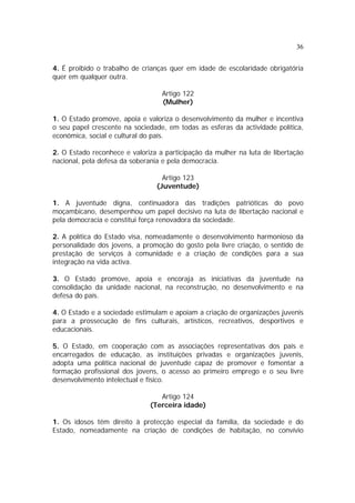 36


4. É proibido o trabalho de crianças quer em idade de escolaridade obrigatória
quer em qualquer outra.

                                  Artigo 122
                                  (Mulher)

1. O Estado promove, apoia e valoriza o desenvolvimento da mulher e incentiva
o seu papel crescente na sociedade, em todas as esferas da actividade política,
económica, social e cultural do país.

2. O Estado reconhece e valoriza a participação da mulher na luta de libertação
nacional, pela defesa da soberania e pela democracia.

                                  Artigo 123
                                (Juventude)

1. A juventude digna, continuadora das tradições patrióticas do povo
moçambicano, desempenhou um papel decisivo na luta de libertação nacional e
pela democracia e constitui força renovadora da sociedade.

2. A política do Estado visa, nomeadamente o desenvolvimento harmonioso da
personalidade dos jovens, a promoção do gosto pela livre criação, o sentido de
prestação de serviços à comunidade e a criação de condições para a sua
integração na vida activa.

3. O Estado promove, apoia e encoraja as iniciativas da juventude na
consolidação da unidade nacional, na reconstrução, no desenvolvimento e na
defesa do país.

4. O Estado e a sociedade estimulam e apoiam a criação de organizações juvenis
para a prossecução de fins culturais, artísticos, recreativos, desportivos e
educacionais.

5. O Estado, em cooperação com as associações representativas dos pais e
encarregados de educação, as instituições privadas e organizações juvenis,
adopta uma política nacional de juventude capaz de promover e fomentar a
formação profissional dos jovens, o acesso ao primeiro emprego e o seu livre
desenvolvimento intelectual e físico.

                                 Artigo 124
                              (Terceira idade)

1. Os idosos têm direito à protecção especial da família, da sociedade e do
Estado, nomeadamente na criação de condições de habitação, no convívio
 