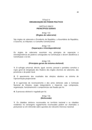 40



                              TÍTULO V
                    ORGANIZAÇÃO DO PODER POLÍTICO

                               CAPÍTULO ÚNICO
                             PRINCÍPIOS GERAIS

                                   Artigo 133
                             (Órgãos de soberania)

São órgãos de soberania o Presidente da República, a Assembleia da República,
o Governo, os tribunais e o Conselho Constitucional.

                                 Artigo 134
                       (Separação e interdependência)

Os órgãos de soberania assentam nos princípios de separação e
interdependência de poderes consagrados na Constituição e devem obediência à
Constituição e às leis.

                                  Artigo 135
                   (Princípios gerais do sistema eleitoral)

1. O sufrágio universal, directo, igual, secreto, pessoal e periódico constitui a
regra geral de designação dos titulares dos órgãos electivos de soberania, das
províncias e do poder local.

2. O apuramento dos resultados das eleições obedece ao sistema de
representação proporcional.

3. A supervisão do recenseamento e dos actos eleitorais cabe à Comissão
Nacional de Eleições, órgão independente e imparcial, cuja composição,
organização, funcionamento e competências são fixados por lei.

4. O processo eleitoral é regulado por lei.

                                    Artigo 136
                                   (Referendo)

1. Os cidadãos eleitores recenseados no território nacional e os cidadãos
residentes no estrangeiro regularmente recenseados podem ser chamados a
pronunciar-se em referendo sobre questões de relevante interesse nacional.
 