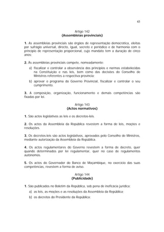 43


                                   Artigo 142
                            (Assembleias provinciais)

1. As assembleias provinciais são órgãos de representação democrática, eleitas
por sufrágio universal, directo, igual, secreto e periódico e de harmonia com o
princípio de representação proporcional, cujo mandato tem a duração de cinco
anos;

2. Às assembleias provinciais compete, nomeadamente:
   a) fiscalizar e controlar a observância dos princípios e normas estabelecidas
      na Constituição e nas leis, bem como das decisões do Conselho de
      Ministros referentes a respectiva província;
   b) aprovar o programa do Governo Provincial, fiscalizar e controlar o seu
      cumprimento.

3. A composição, organização, funcionamento e demais competências são
fixadas por lei.

                                    Artigo 143
                               (Actos normativos)

1. São actos legislativos as leis e os decretos-leis.

2. Os actos da Assembleia da República revestem a forma de leis, moções e
resoluções.

3. Os decretos-leis são actos legislativos, aprovados pelo Conselho de Ministros,
mediante autorização da Assembleia da República.

4. Os actos regulamentares do Governo revestem a forma de decreto, quer
quando determinados por lei regulamentar, quer no caso de regulamentos
autónomos.

5. Os actos do Governador do Banco de Moçambique, no exercício das suas
competências, revestem a forma de aviso.

                                     Artigo 144
                                   (Publicidade)

1. São publicados no Boletim da República, sob pena de ineficácia jurídica:
   a) as leis, as moções e as resoluções da Assembleia da República;
   b) os decretos do Presidente da República;
 