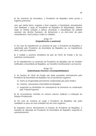 46


2. No momento da investidura, o Presidente da República eleito presta o
seguinte juramento:

Juro, por minha honra, respeitar e fazer respeitar a Constituição, desempenhar
com fidelidade o cargo de Presidente da República de Moçambique, dedicar
todas as minhas energias à defesa, promoção e consolidação da unidade
nacional, dos direitos humanos, da democracia e ao bem-estar do povo
moçambicano e fazer justiça a todos os cidadãos.

                               Artigo 151
                        (Impedimento e ausência)

1. Em caso de impedimento ou ausência do país, o Presidente da República é
substituído pelo Presidente da Assembleia da República ou, no impedimento
deste, pelo seu substituto.

2. É vedada a ausência simultânea do país do Chefe do Estado e do seu
substituto constitucional.

3. Os impedimentos ou ausências do Presidente da República são de imediato
notificados à Assembleia da República, ao Conselho Constitucional e ao Governo.

                                 Artigo 152
               (Substituição interina e incompatibilidades)

1. As funções de Chefe do Estado são ainda assumidas interinamente pelo
Presidente da Assembleia da República nas circunstâncias seguintes:
   a) morte ou incapacidade permanente comprovadas por junta médica;
   b) renúncia, comunicada à Assembleia da República;
   c) suspensão ou destituição em consequência de pronúncia ou condenação
      pelo Tribunal Supremo.

2. As circunstâncias referidas no número anterior implicam a realização de
eleições Presidenciais.

3. Em caso de renúncia ao cargo o Presidente da República não pode
candidatar-se para um novo mandato nos dez anos seguintes.

4. Enquanto exercer interinamente as funções de Presidente da República, o
mandato de deputado do Presidente da Assembleia da República suspende-se
automaticamente.
 