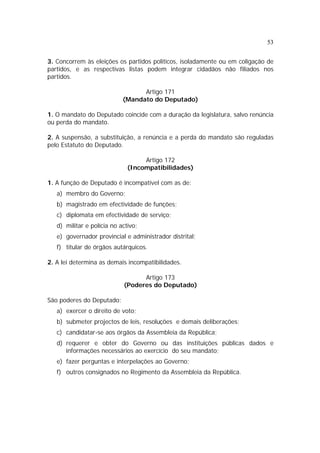 53


3. Concorrem às eleições os partidos políticos, isoladamente ou em coligação de
partidos, e as respectivas listas podem integrar cidadãos não filiados nos
partidos.

                                  Artigo 171
                            (Mandato do Deputado)

1. O mandato do Deputado coincide com a duração da legislatura, salvo renúncia
ou perda do mandato.

2. A suspensão, a substituição, a renúncia e a perda do mandato são reguladas
pelo Estatuto do Deputado.

                                   Artigo 172
                              (Incompatibilidades)

1. A função de Deputado é incompatível com as de:
   a) membro do Governo;
   b) magistrado em efectividade de funções;
   c) diplomata em efectividade de serviço;
   d) militar e polícia no activo;
   e) governador provincial e administrador distrital;
   f) titular de órgãos autárquicos.

2. A lei determina as demais incompatibilidades.

                                  Artigo 173
                            (Poderes do Deputado)

São poderes do Deputado:
   a) exercer o direito de voto;
   b) submeter projectos de leis, resoluções e demais deliberações;
   c) candidatar-se aos órgãos da Assembleia da República;
   d) requerer e obter do Governo ou das instituições públicas dados e
      informações necessários ao exercício do seu mandato;
   e) fazer perguntas e interpelações ao Governo;
   f) outros consignados no Regimento da Assembleia da República.
 