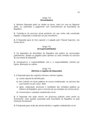 54


                                   Artigo 174
                                 (Imunidades)

1. Nenhum Deputado pode ser detido ou preso, salvo em caso de flagrante
delito, ou submetido a julgamento sem consentimento da Assembleia da
República.

2. Tratando-se de processo penal pendente em que tenha sido constituído
arguido, o Deputado é ouvido por um juiz conselheiro.

3. O Deputado goza de foro especial e é julgado pelo Tribunal Supremo, nos
termos da lei.

                                   Artigo 175
                             (Irresponsabilidade)

1. Os deputados da Assembleia da República não podem ser processados
judicialmente, detidos ou julgados pelas opiniões ou votos emitidos no exercício
da sua função de Deputado.

2. Exceptuam-se a responsabilidade civil e a responsabilidade criminal por
injúria, difamação ou calúnia.

                                  Artigo 176
                     (Direitos e regalias do Deputado)

1. O Deputado goza dos seguintes direitos e demais regalias:
   a) cartão especial de identificação;
   b) livre trânsito em locais públicos de acesso condicionado, no exercício das
      suas funções ou por causa delas;
   c) apoio, cooperação, protecção e facilidades das entidades públicas ou
      militares da República, para o exercício do seu mandato nos termos da lei;
   d) remuneração e subsídios estabelecidos na lei.

2. O Deputado não pode intervir em processos judiciais como perito ou
testemunha, salvo quando autorizado pela Assembleia da República ou pela
Comissão Permanente.

3. O Deputado goza ainda dos demais direitos e regalias estabelecidos na lei.
 