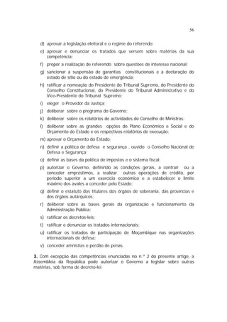 56


   d) aprovar a legislação eleitoral e o regime do referendo;
   e) aprovar e denunciar os tratados que versem sobre matérias da sua
      competência;
   f) propor a realização de referendo sobre questões de interesse nacional;
   g) sancionar a suspensão de garantias constitucionais e a declaração do
      estado de sítio ou do estado de emergência;
   h) ratificar a nomeação do Presidente do Tribunal Supremo, do Presidente do
      Conselho Constitucional, do Presidente do Tribunal Administrativo e do
      Vice-Presidente do Tribunal Supremo;
   i) eleger o Provedor da Justiça;
   j) deliberar sobre o programa do Governo;
   k) deliberar sobre os relatórios de actividades do Conselho de Ministros;
   l) deliberar sobre as grandes opções do Plano Económico e Social e do
      Orçamento do Estado e os respectivos relatórios de execução;
   m) aprovar o Orçamento do Estado;
   n) definir a política de defesa e segurança , ouvido o Conselho Nacional de
      Defesa e Segurança;
   o) definir as bases da política de impostos e o sistema fiscal;
   p) autorizar o Governo, definindo as condições gerais, a contrair ou a
      conceder empréstimos, a realizar outras operações de crédito, por
      período superior a um exercício económico e a estabelecer o limite
      máximo dos avales a conceder pelo Estado;
   q) definir o estatuto dos titulares dos órgãos de soberania, das províncias e
      dos órgãos autárquicos;
   r) deliberar sobre as bases gerais da organização e funcionamento da
      Administração Pública;
   s) ratificar os decretos-leis;
   t) ratificar e denunciar os tratados internacionais;
   u) ratificar os tratados de participação de Moçambique nas organizações
      internacionais de defesa;
   v) conceder amnistias e perdão de penas.

3. Com excepção das competências enunciadas no n.º 2 do presente artigo, a
Assembleia da República pode autorizar o Governo a legislar sobre outras
matérias, sob forma de decreto-lei.
 