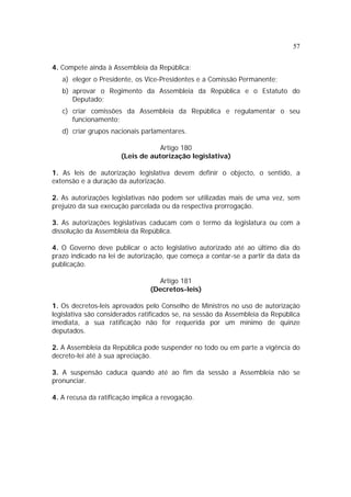 57


4. Compete ainda à Assembleia da República:
   a) eleger o Presidente, os Vice-Presidentes e a Comissão Permanente;
   b) aprovar o Regimento da Assembleia da República e o Estatuto do
      Deputado;
   c) criar comissões da Assembleia da República e regulamentar o seu
      funcionamento;
   d) criar grupos nacionais parlamentares.

                                  Artigo 180
                      (Leis de autorização legislativa)

1. As leis de autorização legislativa devem definir o objecto, o sentido, a
extensão e a duração da autorização.

2. As autorizações legislativas não podem ser utilizadas mais de uma vez, sem
prejuízo da sua execução parcelada ou da respectiva prorrogação.

3. As autorizações legislativas caducam com o termo da legislatura ou com a
dissolução da Assembleia da República.

4. O Governo deve publicar o acto legislativo autorizado até ao último dia do
prazo indicado na lei de autorização, que começa a contar-se a partir da data da
publicação.

                                  Artigo 181
                                (Decretos-leis)

1. Os decretos-leis aprovados pelo Conselho de Ministros no uso de autorização
legislativa são considerados ratificados se, na sessão da Assembleia da República
imediata, a sua ratificação não for requerida por um mínimo de quinze
deputados.

2. A Assembleia da República pode suspender no todo ou em parte a vigência do
decreto-lei até à sua apreciação.

3. A suspensão caduca quando até ao fim da sessão a Assembleia não se
pronunciar.

4. A recusa da ratificação implica a revogação.
 