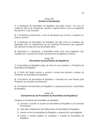 60


                                 Artigo 189
                           (Limites à dissolução)

1. A dissolução da Assembleia da República não pode ocorrer, em caso de
estado de sítio ou de emergência, durante a vigência deste e até ao sexagésimo
dia posterior à sua cessação.

2. É inexistente juridicamente o acto de dissolução que contrarie o disposto no
número anterior.

3. A dissolução da Assembleia da República não põe termo ao mandato dos
deputados nem às competências da sua Comissão Permanente que subsistem
até a primeira sessão da nova Assembleia eleita.

4. Operando-se a dissolução, a Assembleia eleita inicia nova legislatura cujo
mandato tem a duração do tempo remanescente da legislatura anterior.

                                Artigo 190
                (Presidente da Assembleia da República)

1. A Assembleia da República elege, de entre os seus membros, o Presidente da
Assembleia da República.

2. O Chefe do Estado convoca e preside a sessão que procede a eleição do
Presidente da Assembleia da República.

3. O Presidente da Assembleia da República é investido nas suas funções pelo
Presidente do Conselho Constitucional.

4. O Presidente da Assembleia da República é responsável perante a Assembleia
da República.

                              Artigo 191
       (Competências do Presidente da Assembleia da República)

Compete ao Presidente da Assembleia da República:
   a) convocar e presidir as sessões da Assembleia da República e da Comissão
      Permanente;
   b) velar pelo cumprimento das deliberações da Assembleia da República;
   c) assinar as leis da Assembleia da República e submetê-las à promulgação;
   d) assinar e mandar publicar as resoluções e moções da Assembleia da
      República;
 