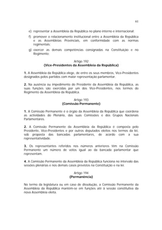 61


   e) representar a Assembleia da República no plano interno e internacional;
   f) promover o relacionamento institucional entre a Assembleia da República
      e as Assembleias Provinciais, em conformidade com as normas
      regimentais;
   g) exercer as demais competências consignadas na Constituição e no
      Regimento;

                                Artigo 192
             (Vice-Presidentes da Assembleia da República)

1. A Assembleia da República elege, de entre os seus membros, Vice-Presidentes
designados pelos partidos com maior representação parlamentar.

2. Na ausência ou impedimento do Presidente da Assembleia da República, as
suas funções são exercidas por um dos Vice-Presidentes, nos termos do
Regimento da Assembleia da República.

                                 Artigo 193
                          (Comissão Permanente)

1. A Comissão Permanente é o órgão da Assembleia da República que coordena
as actividades do Plenário, das suas Comissões e dos Grupos Nacionais
Parlamentares.

2. A Comissão Permanente da Assembleia da República é composta pelo
Presidente, Vice-Presidentes e por outros deputados eleitos nos termos da lei,
sob proposta das bancadas parlamentares, de acordo com a sua
representatividade.

3. Os representantes referidos nos números anteriores têm na Comissão
Permanente um número de votos igual ao da bancada parlamentar que
representam.

4. A Comissão Permanente da Assembleia da República funciona no intervalo das
sessões plenárias e nos demais casos previstos na Constituição e na lei.

                                  Artigo 194
                               (Permanência)

No termo da legislatura ou em caso de dissolução, a Comissão Permanente da
Assembleia da República mantém-se em funções até à sessão constitutiva da
nova Assembleia eleita.
 