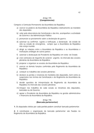 62


                                 Artigo 195
                              (Competências)

Compete à Comissão Permanente da Assembleia da República:
   a) exercer os poderes da Assembleia da República relativamente ao mandato
      dos deputados;
   b) velar pela observância da Constituição e das leis, acompanhar a actividade
      do Governo e da Administração Pública;
   c) pronunciar-se previamente sobre a declaração de guerra;
   d) autorizar ou confirmar, sujeito a ratificação, a declaração do estado de
      sítio ou estado de emergência, sempre que a Assembleia da República
      não esteja reunida;
   e) dirigir as relações entre a Assembleia da República e as Assembleias e
      instituições análogas de outros países;
   f) autorizar a deslocação do Presidente da República em visita de Estado;
   g) criar comissões de inquérito de carácter urgente, no intervalo das sessões
      plenárias da Assembleia da República;
   h) preparar e organizar as sessões da Assembleia da República;
   i) exercer as demais funções conferidas pelo Regimento da Assembleia da
      República;
   j) conduzir os trabalhos das sessões plenárias;
   k) declarar as perdas e renúncias de mandatos dos deputados, bem como as
      suspensões nos termos da Constituição e do Regimento da Assembleia da
      República;
   l) decidir questões de interpretação do Regimento da Assembleia da
      República no intervalo das sessões plenárias;
   m) integrar nos trabalhos de cada sessão as iniciativas dos deputados,
      bancadas ou do Governo;
   n) apoiar o Presidente da Assembleia da República na gestão administrativa
      e financeira da Assembleia da República.

                                Artigo 196
                          (Bancada parlamentar)

1. Os deputados eleitos por cada partido podem constituir bancada parlamentar.

2. A constituição e organização da bancada parlamentar são fixadas no
Regimento da Assembleia da República.
 
