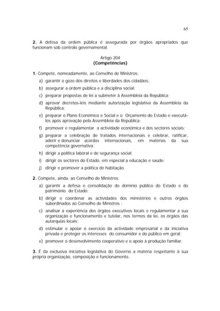 65


2. A defesa da ordem pública é assegurada por órgãos apropriados que
funcionam sob controlo governamental.

                                    Artigo 204
                                 (Competências)

1. Compete, nomeadamente, ao Conselho de Ministros:
   a) garantir o gozo dos direitos e liberdades dos cidadãos;
   b) assegurar a ordem pública e a disciplina social;
   c) preparar propostas de lei a submeter à Assembleia da República;
   d) aprovar decretos-leis mediante autorização legislativa da Assembleia da
      República;
   e) preparar o Plano Económico e Social e o Orçamento do Estado e executá-
      los após aprovação pela Assembleia da República;
   f) promover e regulamentar a actividade económica e dos sectores sociais;
   g) preparar a celebração de tratados internacionais e celebrar, ratificar,
      aderir e denunciar acordos internacionais, em matérias da sua
      competência governativa;
   h) dirigir a política laboral e de segurança social;
   i) dirigir os sectores do Estado, em especial a educação e saúde;
   j) dirigir e promover a política de habitação.

2. Compete, ainda, ao Conselho de Ministros:
   a) garantir a defesa e consolidação do domínio público do Estado e do
      património do Estado;
   b) dirigir e coordenar as actividades dos ministérios e outros órgãos
      subordinados ao Conselho de Ministros ;
   c) analisar a experiência dos órgãos executivos locais e regulamentar a sua
      organização e funcionamento e tutelar, nos termos da lei, os órgãos das
      autarquias locais;
   d) estimular e apoiar o exercício da actividade empresarial e da iniciativa
      privada e proteger os interesses do consumidor e do público em geral;
   e) promover o desenvolvimento cooperativo e o apoio à produção familiar.

3. É da exclusiva iniciativa legislativa do Governo a matéria respeitante à sua
própria organização, composição e funcionamento.
 