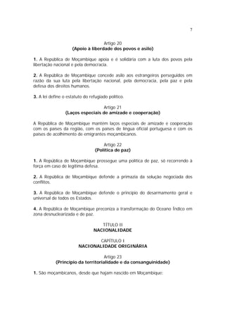 7


                                   Artigo 20
                    (Apoio à liberdade dos povos e asilo)

1. A República de Moçambique apoia e é solidária com a luta dos povos pela
libertação nacional e pela democracia.

2. A República de Moçambique concede asilo aos estrangeiros perseguidos em
razão da sua luta pela libertação nacional, pela democracia, pela paz e pela
defesa dos direitos humanos.

3. A lei define o estatuto do refugiado político.

                                   Artigo 21
                 (Laços especiais de amizade e cooperação)

A República de Moçambique mantém laços especiais de amizade e cooperação
com os países da região, com os países de língua oficial portuguesa e com os
países de acolhimento de emigrantes moçambicanos.

                                     Artigo 22
                                 (Política de paz)

1. A República de Moçambique prossegue uma política de paz, só recorrendo à
força em caso de legítima defesa.

2. A República de Moçambique defende a primazia da solução negociada dos
conflitos.

3. A República de Moçambique defende o princípio do desarmamento geral e
universal de todos os Estados.

4. A República de Moçambique preconiza a transformação do Oceano Índico em
zona desnuclearizada e de paz.

                                   TÍTULO II
                                NACIONALIDADE

                                CAPÍTULO I
                        NACIONALIDADE ORIGINÁRIA

                                   Artigo 23
           (Princípio da territorialidade e da consanguinidade)

1. São moçambicanos, desde que hajam nascido em Moçambique:
 