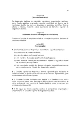 70


                                 Artigo 219
                            (Incompatibilidades)

Os Magistrados Judiciais, em exercício, não podem desempenhar quaisquer
outras funções públicas ou privadas, excepto a actividade de docente ou de
investigação jurídica ou outra de divulgação e publicação científica, literária,
artística e técnica, mediante prévia autorização do Conselho Superior da
Magistratura Judicial.

                                Artigo 220
               (Conselho Superior da Magistratura Judicial)

O Conselho Superior da Magistratura Judicial é o órgão de gestão e disciplina da
magistratura judicial.

                                  Artigo 221
                                (Composição)

1. O Conselho Superior da Magistratura Judicial tem a seguinte composição:
   a) o Presidente do Tribunal Supremo;
   b) o Vice-Presidente do Tribunal Supremo;
   c) dois membros designados pelo Presidente da República;
   d) cinco membros eleitos pela Assembleia da República, segundo o critério
      de representação proporcional;
   e) sete magistrados judiciais das diversas categorias, todos eleitos pelos seus
      pares, nos termos do Estatuto dos Magistrados Judiciais.

2. O Conselho Superior da Magistratura Judicial é presidido pelo Presidente do
Tribunal Supremo, o qual é substituído nas suas ausências e impedimentos, pelo
Vice-Presidente do Tribunal Supremo.

3. O Conselho Superior da Magistratura Judicial inclui funcionários da justiça
eleitos pelos seus pares, para discussão e deliberação de matérias relativas ao
mérito profissional e ao exercício da função disciplinar sobre os mesmos, em
termos a determinar por lei.

4. A lei regula os demais aspectos relativos à competência, organização e
funcionamento do Conselho Superior da Magistratura Judicial.
 