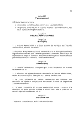 73


                                   Artigo 227
                               (Funcionamento)

O Tribunal Supremo funciona:
   a) em secções, como tribunal de primeira e de segunda instância;
   b) em plenário, como tribunal de segunda instância e de instância única, nos
      casos expressamente previstos na lei.

                              SECÇÃO III
                       TRIBUNAL ADMINISTRATIVO

                                  Artigo 228
                                 (Definição)

1. O Tribunal Administrativo é o órgão superior da hierarquia dos tribunais
administrativos, fiscais e aduaneiros.

2. O controlo da legalidade dos actos administrativos e da aplicação das normas
regulamentares emitidas pela Administração Pública, bem como a fiscalização da
legalidade das despesas públicas e a respectiva efectivação da responsabilidade
por infracção financeira cabem ao Tribunal Administrativo.

                                  Artigo 229
                                (Composição)

1. O Tribunal Administrativo é composto por Juizes Conselheiros, em número
estabelecido por lei.

2. O Presidente da República nomeia o Presidente do Tribunal Administrativo,
ouvido o Conselho Superior da Magistratura Judicial Administrativa.

3. Os Juizes Conselheiros do Tribunal Administrativo são nomeados pelo
Presidente da República, sob proposta do Conselho Superior da Magistratura
Judicial Administrativa.

4. Os Juizes Conselheiros do Tribunal Administrativo devem, à data da sua
nomeação, ter idade igual ou superior a trinta e cinco anos e preencher os
demais requisitos estabelecidos por lei.

                                  Artigo 230
                               (Competências)

1. Compete, nomeadamente ao Tribunal Administrativo:
 