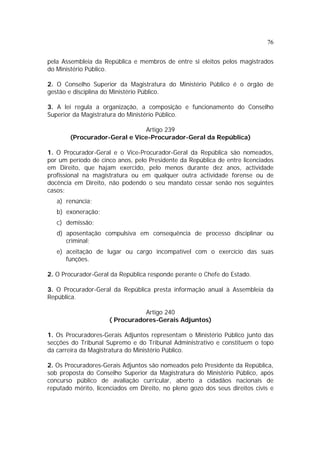 76


pela Assembleia da República e membros de entre si eleitos pelos magistrados
do Ministério Público.

2. O Conselho Superior da Magistratura do Ministério Público é o órgão de
gestão e disciplina do Ministério Público.

3. A lei regula a organização, a composição e funcionamento do Conselho
Superior da Magistratura do Ministério Público.

                               Artigo 239
        (Procurador-Geral e Vice-Procurador-Geral da República)

1. O Procurador-Geral e o Vice-Procurador-Geral da República são nomeados,
por um período de cinco anos, pelo Presidente da República de entre licenciados
em Direito, que hajam exercido, pelo menos durante dez anos, actividade
profissional na magistratura ou em qualquer outra actividade forense ou de
docência em Direito, não podendo o seu mandato cessar senão nos seguintes
casos:
   a) renúncia;
   b) exoneração;
   c) demissão;
   d) aposentação compulsiva em consequência de processo disciplinar ou
      criminal;
   e) aceitação de lugar ou cargo incompatível com o exercício das suas
      funções.

2. O Procurador-Geral da República responde perante o Chefe do Estado.

3. O Procurador-Geral da República presta informação anual à Assembleia da
República.

                                Artigo 240
                     ( Procuradores-Gerais Adjuntos)

1. Os Procuradores-Gerais Adjuntos representam o Ministério Público junto das
secções do Tribunal Supremo e do Tribunal Administrativo e constituem o topo
da carreira da Magistratura do Ministério Público.

2. Os Procuradores-Gerais Adjuntos são nomeados pelo Presidente da República,
sob proposta do Conselho Superior da Magistratura do Ministério Público, após
concurso público de avaliação curricular, aberto a cidadãos nacionais de
reputado mérito, licenciados em Direito, no pleno gozo dos seus direitos civis e
 